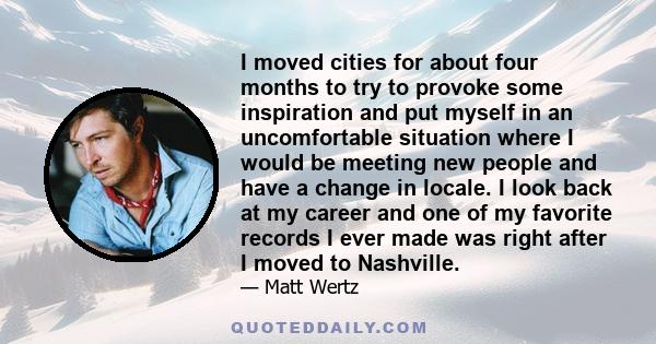 I moved cities for about four months to try to provoke some inspiration and put myself in an uncomfortable situation where I would be meeting new people and have a change in locale. I look back at my career and one of