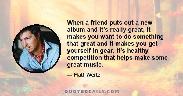 When a friend puts out a new album and it's really great, it makes you want to do something that great and it makes you get yourself in gear. It's healthy competition that helps make some great music.