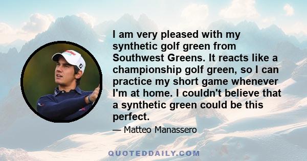 I am very pleased with my synthetic golf green from Southwest Greens. It reacts like a championship golf green, so I can practice my short game whenever I'm at home. I couldn't believe that a synthetic green could be