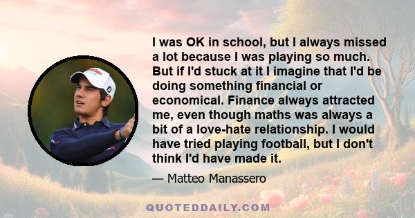 I was OK in school, but I always missed a lot because I was playing so much. But if I'd stuck at it I imagine that I'd be doing something financial or economical. Finance always attracted me, even though maths was