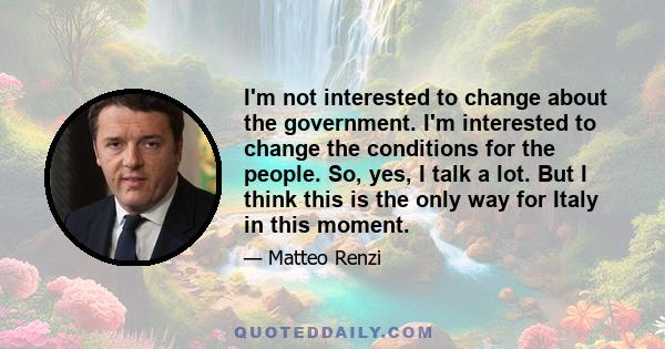 I'm not interested to change about the government. I'm interested to change the conditions for the people. So, yes, I talk a lot. But I think this is the only way for Italy in this moment.