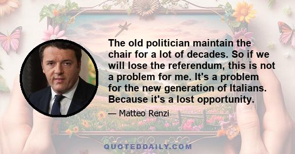 The old politician maintain the chair for a lot of decades. So if we will lose the referendum, this is not a problem for me. It's a problem for the new generation of Italians. Because it's a lost opportunity.