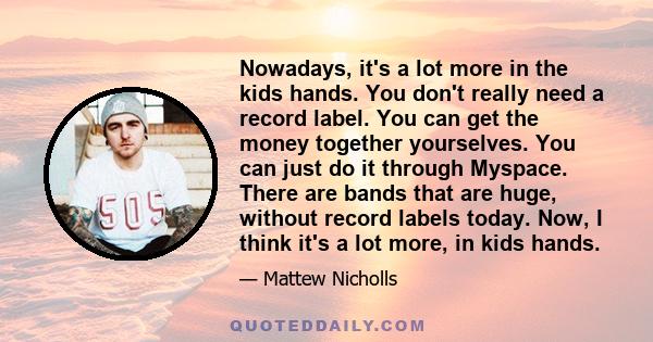 Nowadays, it's a lot more in the kids hands. You don't really need a record label. You can get the money together yourselves. You can just do it through Myspace. There are bands that are huge, without record labels