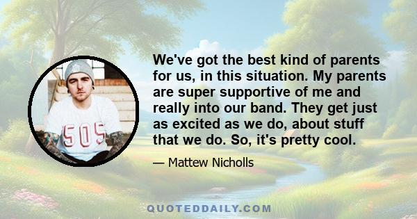 We've got the best kind of parents for us, in this situation. My parents are super supportive of me and really into our band. They get just as excited as we do, about stuff that we do. So, it's pretty cool.