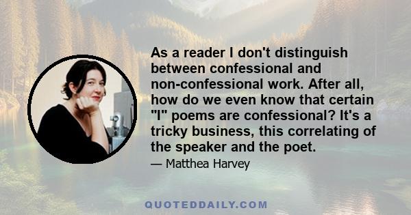 As a reader I don't distinguish between confessional and non-confessional work. After all, how do we even know that certain I poems are confessional? It's a tricky business, this correlating of the speaker and the poet.