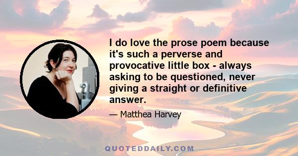 I do love the prose poem because it's such a perverse and provocative little box - always asking to be questioned, never giving a straight or definitive answer.