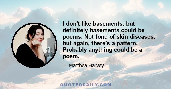 I don't like basements, but definitely basements could be poems. Not fond of skin diseases, but again, there's a pattern. Probably anything could be a poem.