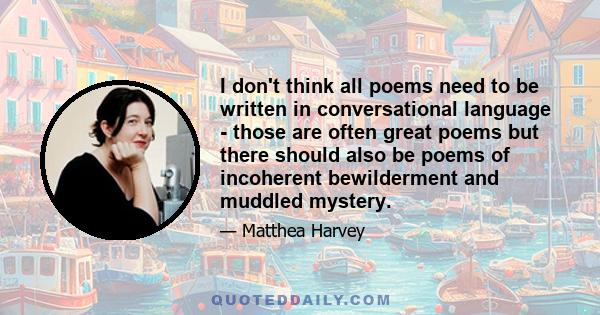 I don't think all poems need to be written in conversational language - those are often great poems but there should also be poems of incoherent bewilderment and muddled mystery.