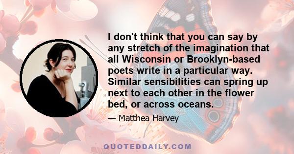 I don't think that you can say by any stretch of the imagination that all Wisconsin or Brooklyn-based poets write in a particular way. Similar sensibilities can spring up next to each other in the flower bed, or across