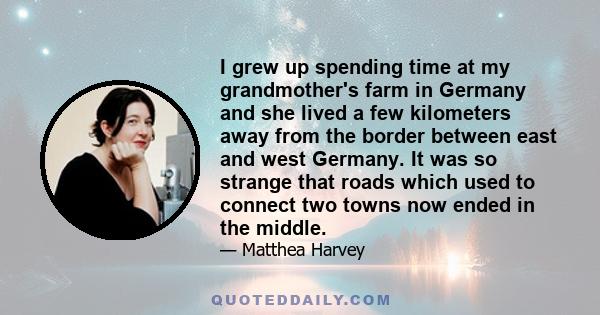 I grew up spending time at my grandmother's farm in Germany and she lived a few kilometers away from the border between east and west Germany. It was so strange that roads which used to connect two towns now ended in