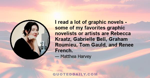 I read a lot of graphic novels - some of my favorites graphic novelists or artists are Rebecca Kraatz, Gabrielle Bell, Graham Roumieu, Tom Gauld, and Renee French.