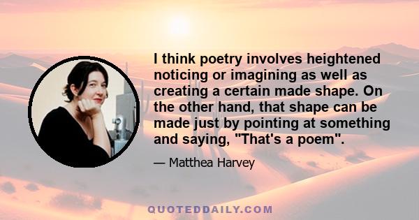 I think poetry involves heightened noticing or imagining as well as creating a certain made shape. On the other hand, that shape can be made just by pointing at something and saying, That's a poem.