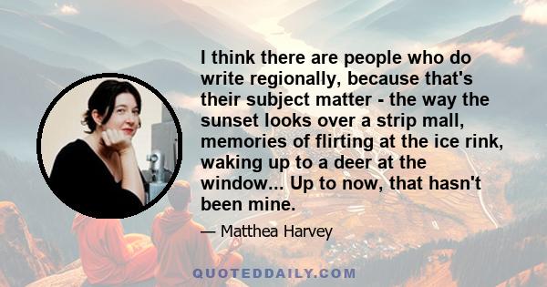 I think there are people who do write regionally, because that's their subject matter - the way the sunset looks over a strip mall, memories of flirting at the ice rink, waking up to a deer at the window... Up to now,