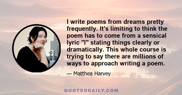 I write poems from dreams pretty frequently. It's limiting to think the poem has to come from a sensical lyric I stating things clearly or dramatically. This whole course is trying to say there are millions of ways to