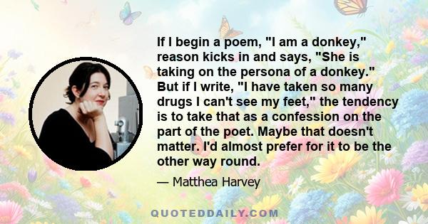 If I begin a poem, I am a donkey, reason kicks in and says, She is taking on the persona of a donkey. But if I write, I have taken so many drugs I can't see my feet, the tendency is to take that as a confession on the