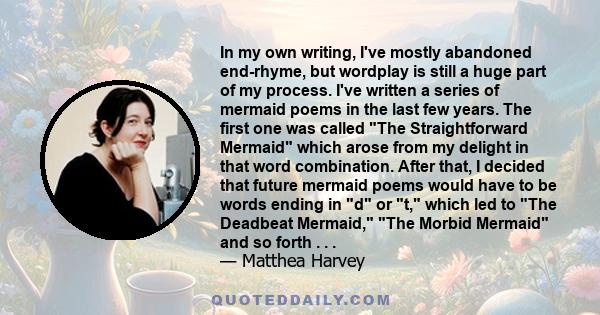 In my own writing, I've mostly abandoned end-rhyme, but wordplay is still a huge part of my process. I've written a series of mermaid poems in the last few years. The first one was called The Straightforward Mermaid