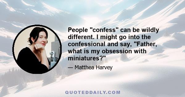 People confess can be wildly different. I might go into the confessional and say, Father, what is my obsession with miniatures?