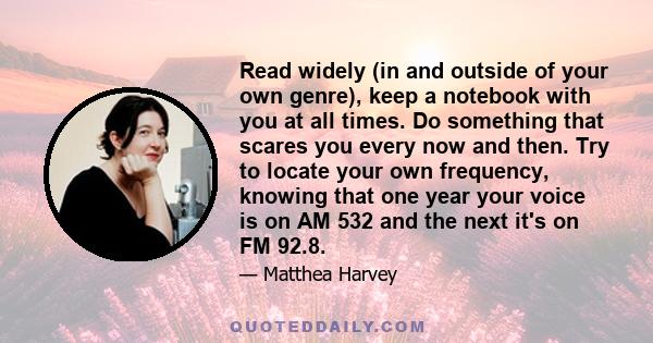 Read widely (in and outside of your own genre), keep a notebook with you at all times. Do something that scares you every now and then. Try to locate your own frequency, knowing that one year your voice is on AM 532 and 