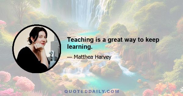 Teaching is a great way to keep learning.