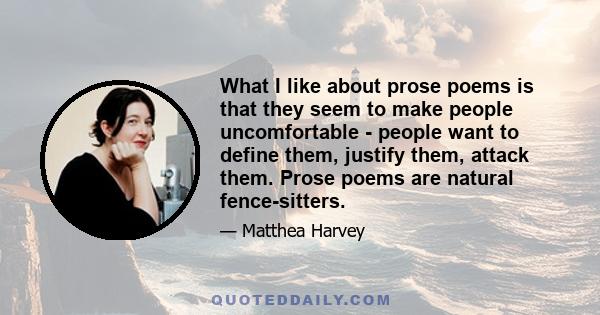 What I like about prose poems is that they seem to make people uncomfortable - people want to define them, justify them, attack them. Prose poems are natural fence-sitters.