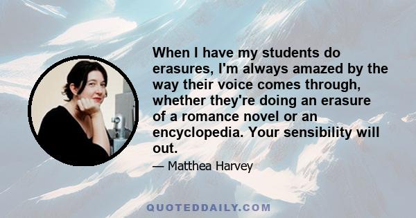 When I have my students do erasures, I'm always amazed by the way their voice comes through, whether they're doing an erasure of a romance novel or an encyclopedia. Your sensibility will out.