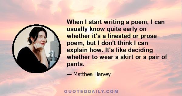 When I start writing a poem, I can usually know quite early on whether it's a lineated or prose poem, but I don't think I can explain how. It's like deciding whether to wear a skirt or a pair of pants.