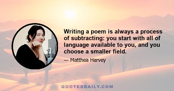 Writing a poem is always a process of subtracting: you start with all of language available to you, and you choose a smaller field.