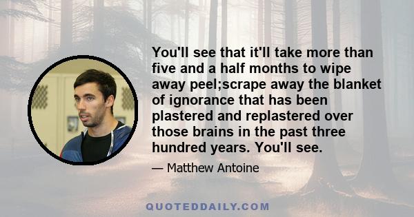 You'll see that it'll take more than five and a half months to wipe away peel;scrape away the blanket of ignorance that has been plastered and replastered over those brains in the past three hundred years. You'll see.