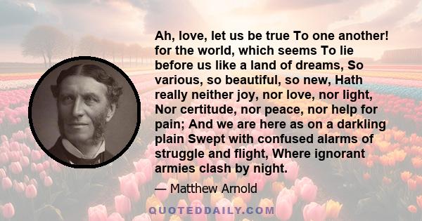 Ah, love, let us be true To one another! for the world, which seems To lie before us like a land of dreams, So various, so beautiful, so new, Hath really neither joy, nor love, nor light, Nor certitude, nor peace, nor