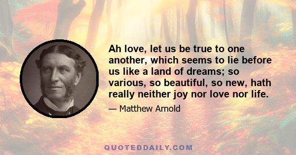 Ah love, let us be true to one another, which seems to lie before us like a land of dreams; so various, so beautiful, so new, hath really neither joy nor love nor life.