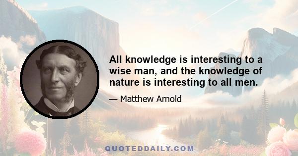 All knowledge is interesting to a wise man, and the knowledge of nature is interesting to all men.