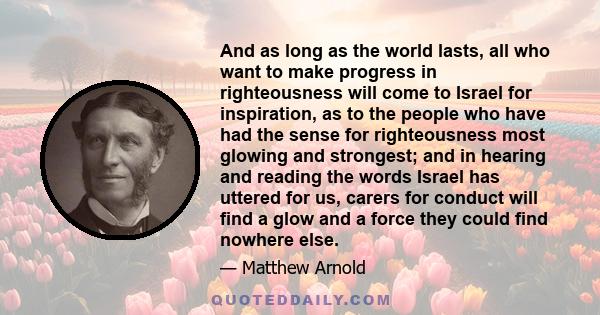 And as long as the world lasts, all who want to make progress in righteousness will come to Israel for inspiration, as to the people who have had the sense for righteousness most glowing and strongest; and in hearing