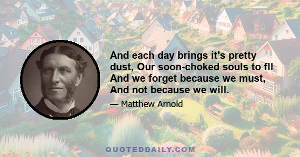 And each day brings it's pretty dust, Our soon-choked souls to fll And we forget because we must, And not because we will.