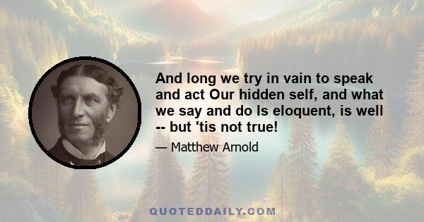 And long we try in vain to speak and act Our hidden self, and what we say and do Is eloquent, is well -- but 'tis not true!