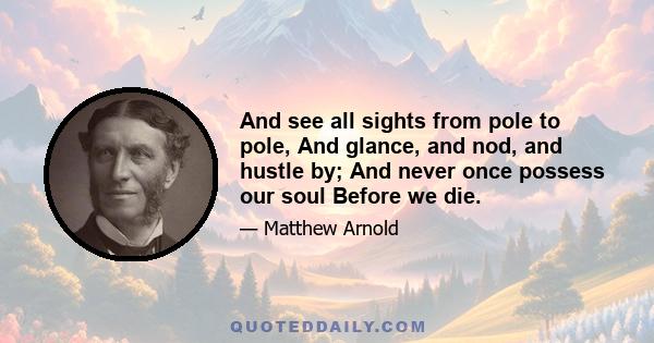 And see all sights from pole to pole, And glance, and nod, and hustle by; And never once possess our soul Before we die.