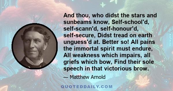 And thou, who didst the stars and sunbeams know, Self-school'd, self-scann'd, self-honour'd, self-secure, Didst tread on earth unguess'd at. Better so! All pains the immortal spirit must endure, All weakness which