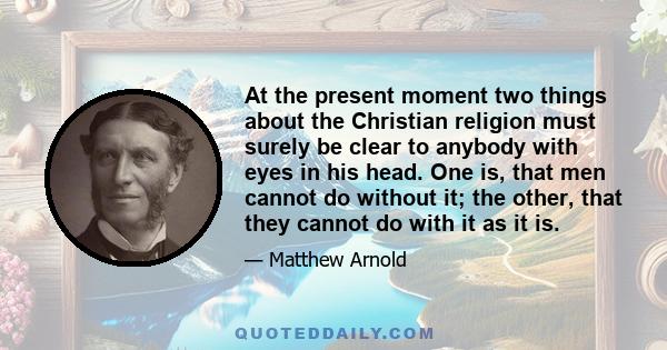 At the present moment two things about the Christian religion must surely be clear to anybody with eyes in his head. One is, that men cannot do without it; the other, that they cannot do with it as it is.