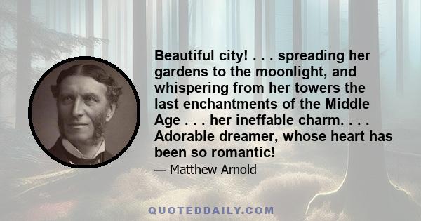 Beautiful city! . . . spreading her gardens to the moonlight, and whispering from her towers the last enchantments of the Middle Age . . . her ineffable charm. . . . Adorable dreamer, whose heart has been so romantic!