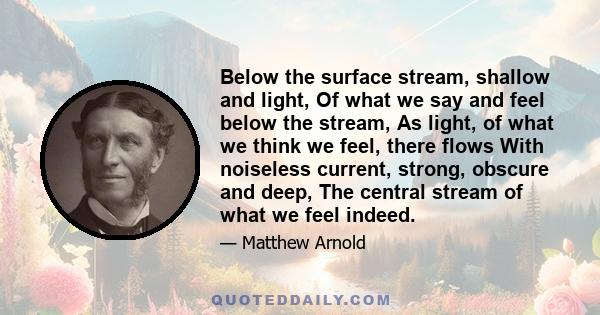 Below the surface stream, shallow and light, Of what we say and feel below the stream, As light, of what we think we feel, there flows With noiseless current, strong, obscure and deep, The central stream of what we feel 