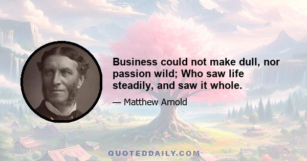 Business could not make dull, nor passion wild; Who saw life steadily, and saw it whole.