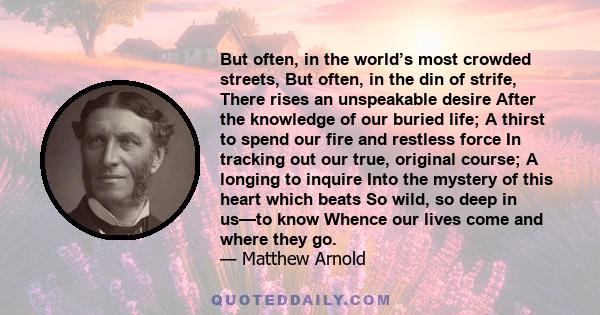 But often, in the world’s most crowded streets, But often, in the din of strife, There rises an unspeakable desire After the knowledge of our buried life; A thirst to spend our fire and restless force In tracking out