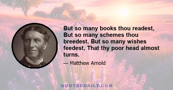 But so many books thou readest, But so many schemes thou breedest, But so many wishes feedest, That thy poor head almost turns.