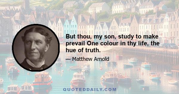 But thou, my son, study to make prevail One colour in thy life, the hue of truth.