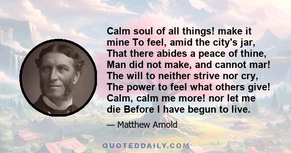 Calm soul of all things! make it mine To feel, amid the city's jar, That there abides a peace of thine, Man did not make, and cannot mar! The will to neither strive nor cry, The power to feel what others give! Calm,