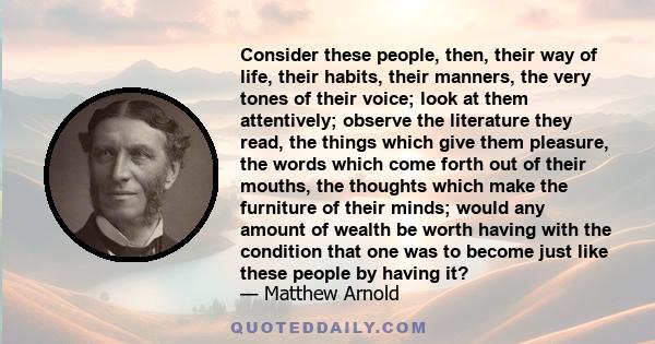 Consider these people, then, their way of life, their habits, their manners, the very tones of their voice; look at them attentively; observe the literature they read, the things which give them pleasure, the words