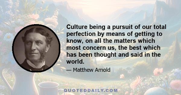 Culture being a pursuit of our total perfection by means of getting to know, on all the matters which most concern us, the best which has been thought and said in the world.