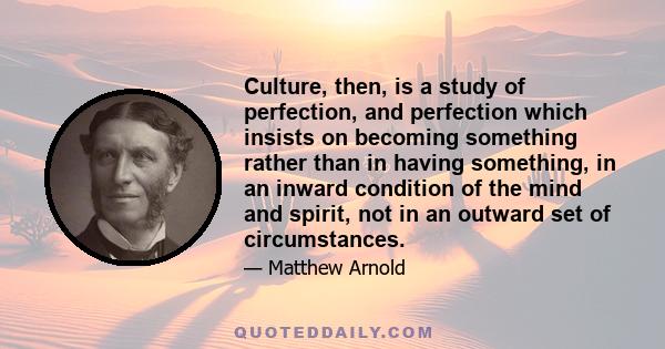 Culture, then, is a study of perfection, and perfection which insists on becoming something rather than in having something, in an inward condition of the mind and spirit, not in an outward set of circumstances.