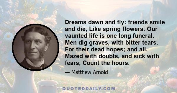 Dreams dawn and fly: friends smile and die, Like spring flowers. Our vaunted life is one long funeral. Men dig graves, with bitter tears, For their dead hopes; and all, Mazed with doubts, and sick with fears, Count the