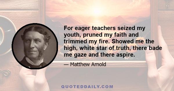 For eager teachers seized my youth, pruned my faith and trimmed my fire. Showed me the high, white star of truth, there bade me gaze and there aspire.