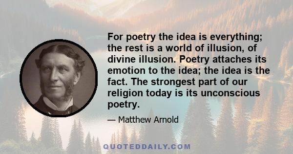 For poetry the idea is everything; the rest is a world of illusion, of divine illusion. Poetry attaches its emotion to the idea; the idea is the fact. The strongest part of our religion today is its unconscious poetry.